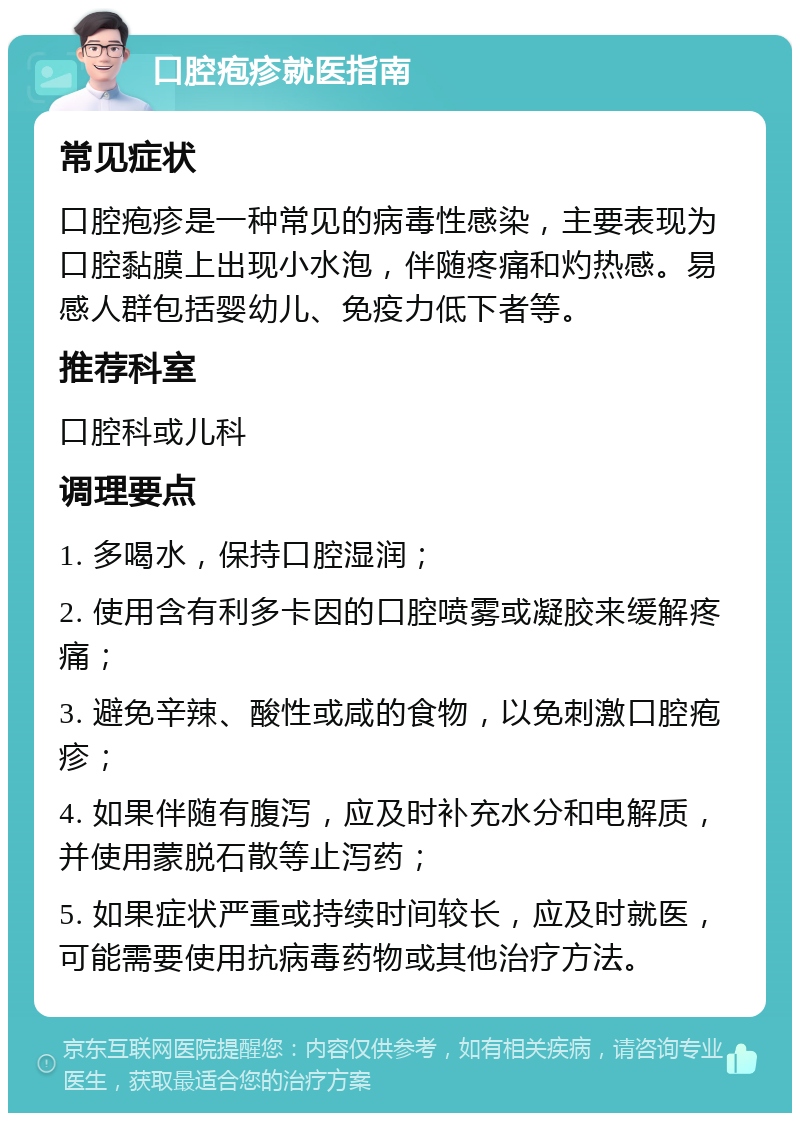 口腔疱疹就医指南 常见症状 口腔疱疹是一种常见的病毒性感染，主要表现为口腔黏膜上出现小水泡，伴随疼痛和灼热感。易感人群包括婴幼儿、免疫力低下者等。 推荐科室 口腔科或儿科 调理要点 1. 多喝水，保持口腔湿润； 2. 使用含有利多卡因的口腔喷雾或凝胶来缓解疼痛； 3. 避免辛辣、酸性或咸的食物，以免刺激口腔疱疹； 4. 如果伴随有腹泻，应及时补充水分和电解质，并使用蒙脱石散等止泻药； 5. 如果症状严重或持续时间较长，应及时就医，可能需要使用抗病毒药物或其他治疗方法。