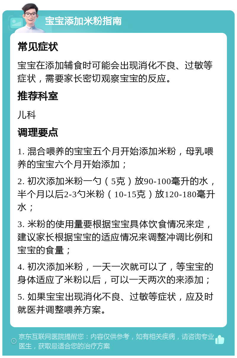 宝宝添加米粉指南 常见症状 宝宝在添加辅食时可能会出现消化不良、过敏等症状，需要家长密切观察宝宝的反应。 推荐科室 儿科 调理要点 1. 混合喂养的宝宝五个月开始添加米粉，母乳喂养的宝宝六个月开始添加； 2. 初次添加米粉一勺（5克）放90-100毫升的水，半个月以后2-3勺米粉（10-15克）放120-180毫升水； 3. 米粉的使用量要根据宝宝具体饮食情况来定，建议家长根据宝宝的适应情况来调整冲调比例和宝宝的食量； 4. 初次添加米粉，一天一次就可以了，等宝宝的身体适应了米粉以后，可以一天两次的来添加； 5. 如果宝宝出现消化不良、过敏等症状，应及时就医并调整喂养方案。