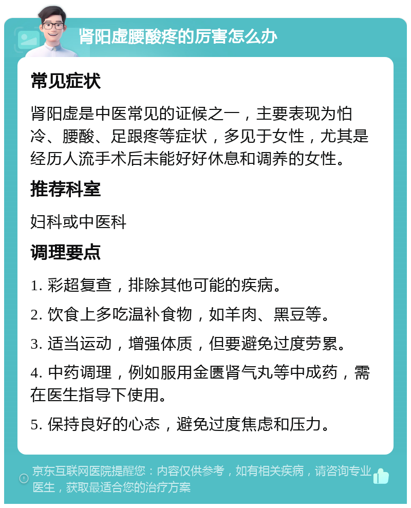 肾阳虚腰酸疼的厉害怎么办 常见症状 肾阳虚是中医常见的证候之一，主要表现为怕冷、腰酸、足跟疼等症状，多见于女性，尤其是经历人流手术后未能好好休息和调养的女性。 推荐科室 妇科或中医科 调理要点 1. 彩超复查，排除其他可能的疾病。 2. 饮食上多吃温补食物，如羊肉、黑豆等。 3. 适当运动，增强体质，但要避免过度劳累。 4. 中药调理，例如服用金匮肾气丸等中成药，需在医生指导下使用。 5. 保持良好的心态，避免过度焦虑和压力。