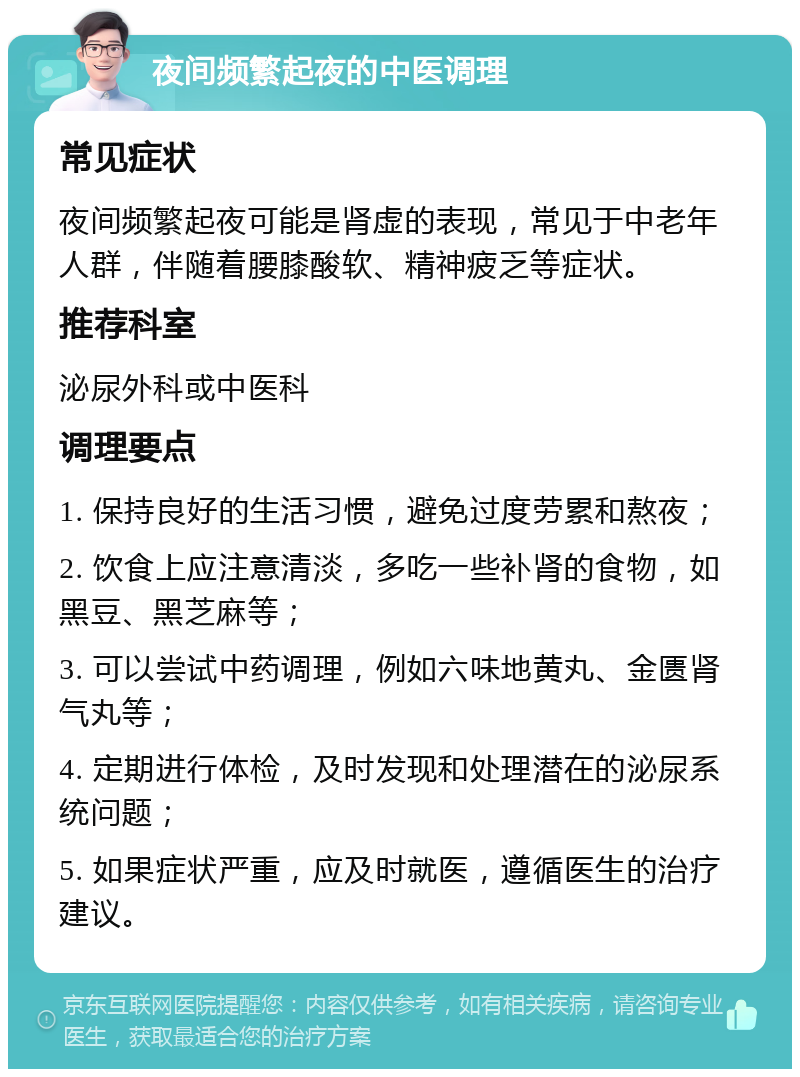 夜间频繁起夜的中医调理 常见症状 夜间频繁起夜可能是肾虚的表现，常见于中老年人群，伴随着腰膝酸软、精神疲乏等症状。 推荐科室 泌尿外科或中医科 调理要点 1. 保持良好的生活习惯，避免过度劳累和熬夜； 2. 饮食上应注意清淡，多吃一些补肾的食物，如黑豆、黑芝麻等； 3. 可以尝试中药调理，例如六味地黄丸、金匮肾气丸等； 4. 定期进行体检，及时发现和处理潜在的泌尿系统问题； 5. 如果症状严重，应及时就医，遵循医生的治疗建议。