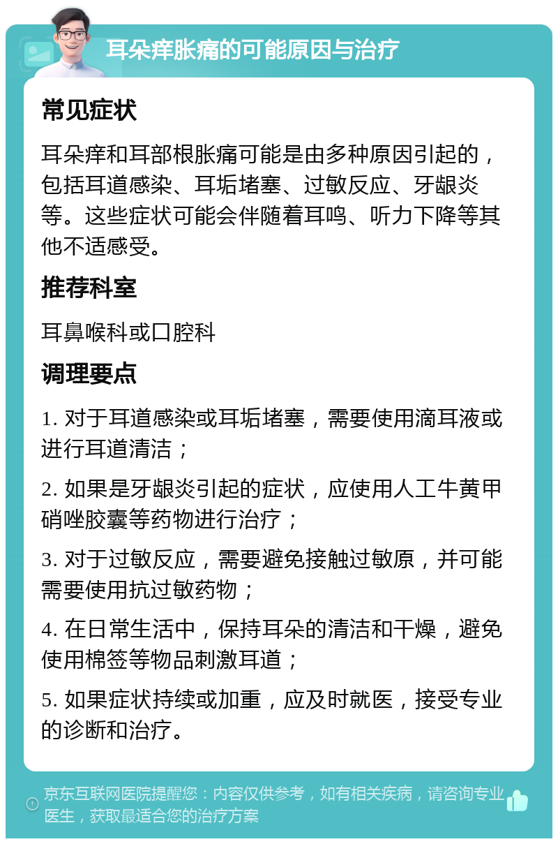 耳朵痒胀痛的可能原因与治疗 常见症状 耳朵痒和耳部根胀痛可能是由多种原因引起的，包括耳道感染、耳垢堵塞、过敏反应、牙龈炎等。这些症状可能会伴随着耳鸣、听力下降等其他不适感受。 推荐科室 耳鼻喉科或口腔科 调理要点 1. 对于耳道感染或耳垢堵塞，需要使用滴耳液或进行耳道清洁； 2. 如果是牙龈炎引起的症状，应使用人工牛黄甲硝唑胶囊等药物进行治疗； 3. 对于过敏反应，需要避免接触过敏原，并可能需要使用抗过敏药物； 4. 在日常生活中，保持耳朵的清洁和干燥，避免使用棉签等物品刺激耳道； 5. 如果症状持续或加重，应及时就医，接受专业的诊断和治疗。