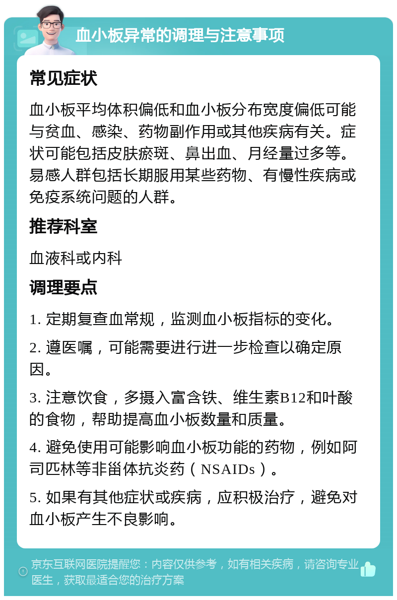 血小板异常的调理与注意事项 常见症状 血小板平均体积偏低和血小板分布宽度偏低可能与贫血、感染、药物副作用或其他疾病有关。症状可能包括皮肤瘀斑、鼻出血、月经量过多等。易感人群包括长期服用某些药物、有慢性疾病或免疫系统问题的人群。 推荐科室 血液科或内科 调理要点 1. 定期复查血常规，监测血小板指标的变化。 2. 遵医嘱，可能需要进行进一步检查以确定原因。 3. 注意饮食，多摄入富含铁、维生素B12和叶酸的食物，帮助提高血小板数量和质量。 4. 避免使用可能影响血小板功能的药物，例如阿司匹林等非甾体抗炎药（NSAIDs）。 5. 如果有其他症状或疾病，应积极治疗，避免对血小板产生不良影响。