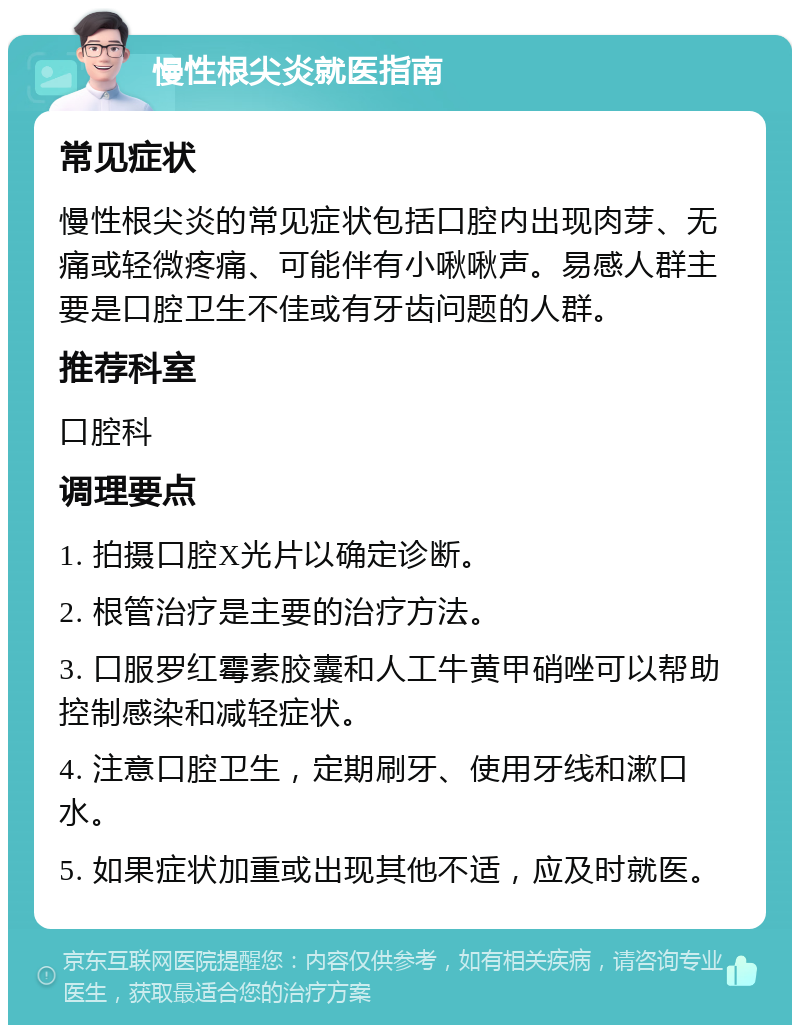 慢性根尖炎就医指南 常见症状 慢性根尖炎的常见症状包括口腔内出现肉芽、无痛或轻微疼痛、可能伴有小啾啾声。易感人群主要是口腔卫生不佳或有牙齿问题的人群。 推荐科室 口腔科 调理要点 1. 拍摄口腔X光片以确定诊断。 2. 根管治疗是主要的治疗方法。 3. 口服罗红霉素胶囊和人工牛黄甲硝唑可以帮助控制感染和减轻症状。 4. 注意口腔卫生，定期刷牙、使用牙线和漱口水。 5. 如果症状加重或出现其他不适，应及时就医。