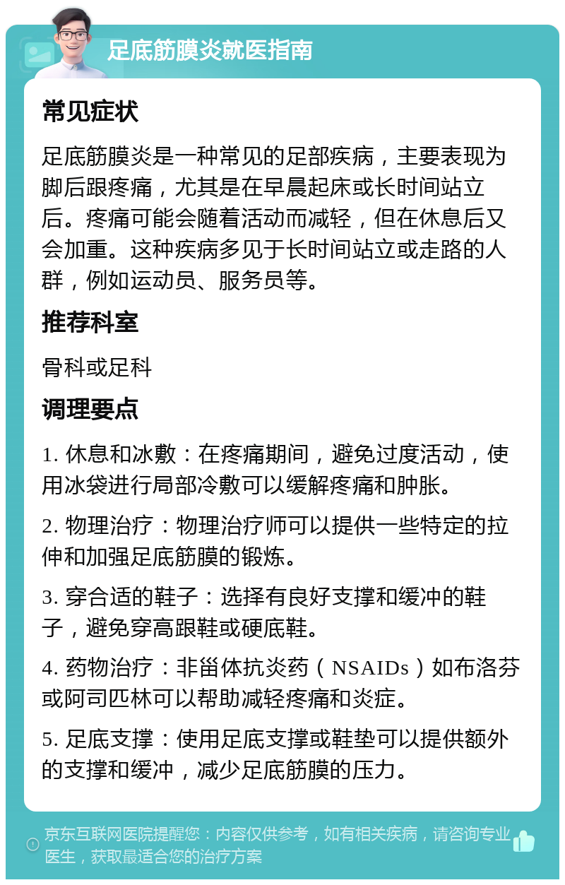 足底筋膜炎就医指南 常见症状 足底筋膜炎是一种常见的足部疾病，主要表现为脚后跟疼痛，尤其是在早晨起床或长时间站立后。疼痛可能会随着活动而减轻，但在休息后又会加重。这种疾病多见于长时间站立或走路的人群，例如运动员、服务员等。 推荐科室 骨科或足科 调理要点 1. 休息和冰敷：在疼痛期间，避免过度活动，使用冰袋进行局部冷敷可以缓解疼痛和肿胀。 2. 物理治疗：物理治疗师可以提供一些特定的拉伸和加强足底筋膜的锻炼。 3. 穿合适的鞋子：选择有良好支撑和缓冲的鞋子，避免穿高跟鞋或硬底鞋。 4. 药物治疗：非甾体抗炎药（NSAIDs）如布洛芬或阿司匹林可以帮助减轻疼痛和炎症。 5. 足底支撑：使用足底支撑或鞋垫可以提供额外的支撑和缓冲，减少足底筋膜的压力。