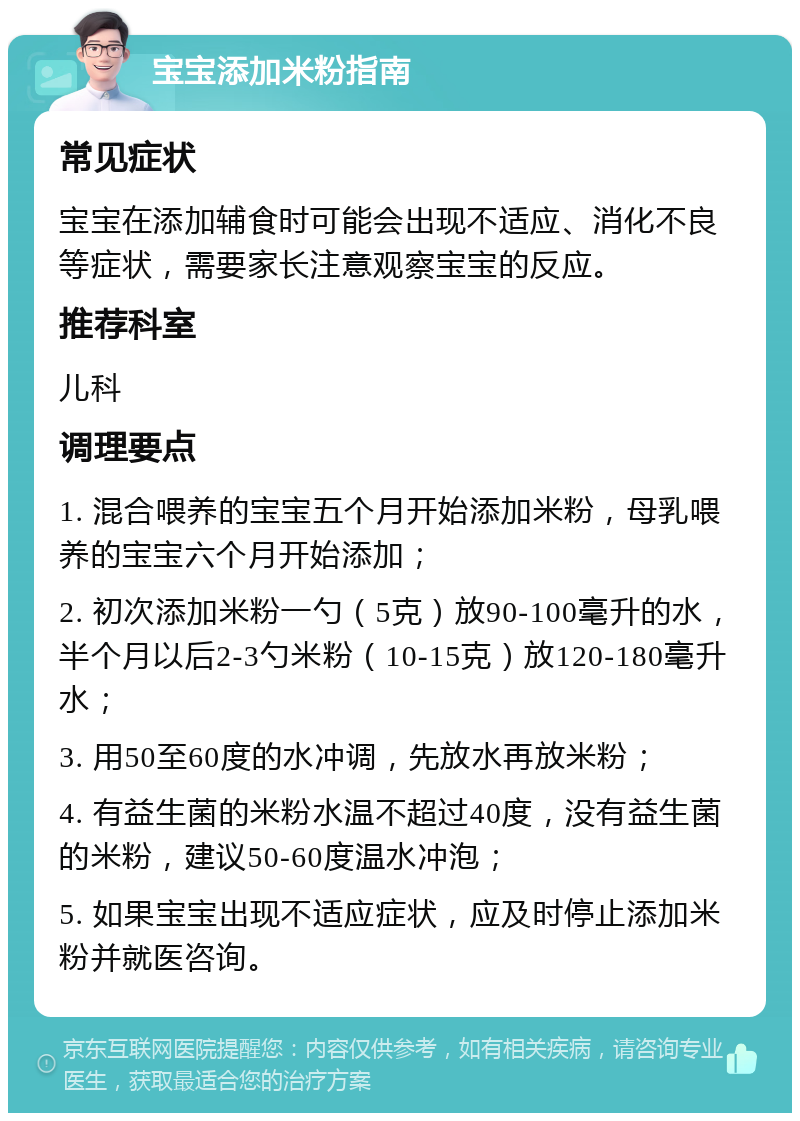 宝宝添加米粉指南 常见症状 宝宝在添加辅食时可能会出现不适应、消化不良等症状，需要家长注意观察宝宝的反应。 推荐科室 儿科 调理要点 1. 混合喂养的宝宝五个月开始添加米粉，母乳喂养的宝宝六个月开始添加； 2. 初次添加米粉一勺（5克）放90-100毫升的水，半个月以后2-3勺米粉（10-15克）放120-180毫升水； 3. 用50至60度的水冲调，先放水再放米粉； 4. 有益生菌的米粉水温不超过40度，没有益生菌的米粉，建议50-60度温水冲泡； 5. 如果宝宝出现不适应症状，应及时停止添加米粉并就医咨询。