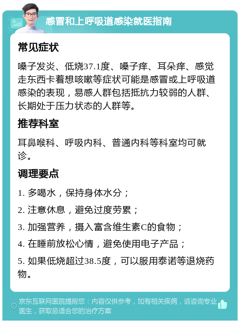 感冒和上呼吸道感染就医指南 常见症状 嗓子发炎、低烧37.1度、嗓子痒、耳朵痒、感觉走东西卡着想咳嗽等症状可能是感冒或上呼吸道感染的表现，易感人群包括抵抗力较弱的人群、长期处于压力状态的人群等。 推荐科室 耳鼻喉科、呼吸内科、普通内科等科室均可就诊。 调理要点 1. 多喝水，保持身体水分； 2. 注意休息，避免过度劳累； 3. 加强营养，摄入富含维生素C的食物； 4. 在睡前放松心情，避免使用电子产品； 5. 如果低烧超过38.5度，可以服用泰诺等退烧药物。