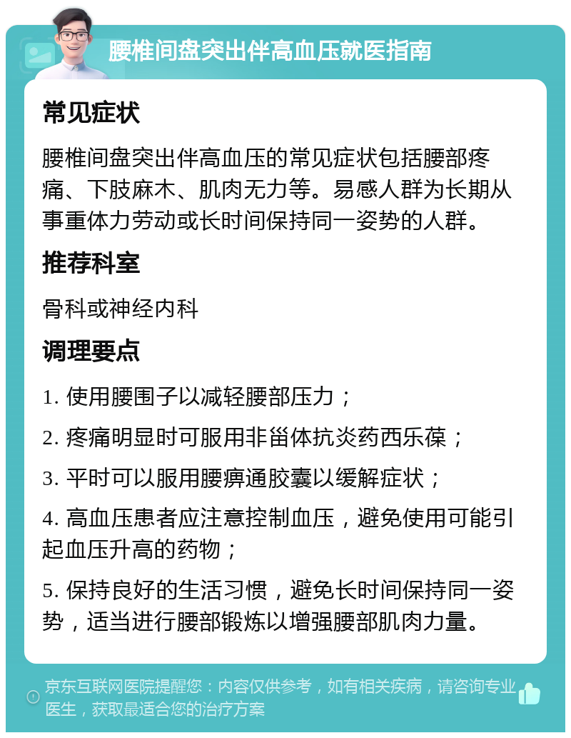 腰椎间盘突出伴高血压就医指南 常见症状 腰椎间盘突出伴高血压的常见症状包括腰部疼痛、下肢麻木、肌肉无力等。易感人群为长期从事重体力劳动或长时间保持同一姿势的人群。 推荐科室 骨科或神经内科 调理要点 1. 使用腰围子以减轻腰部压力； 2. 疼痛明显时可服用非甾体抗炎药西乐葆； 3. 平时可以服用腰痹通胶囊以缓解症状； 4. 高血压患者应注意控制血压，避免使用可能引起血压升高的药物； 5. 保持良好的生活习惯，避免长时间保持同一姿势，适当进行腰部锻炼以增强腰部肌肉力量。