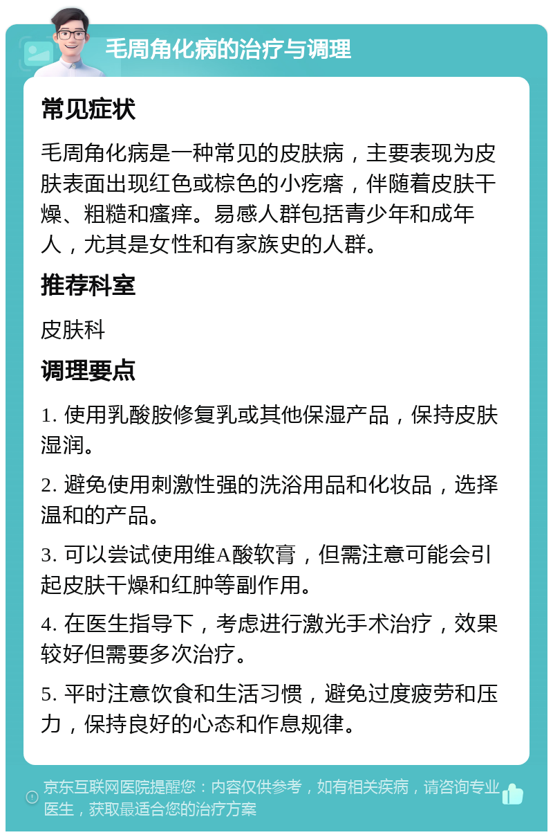 毛周角化病的治疗与调理 常见症状 毛周角化病是一种常见的皮肤病，主要表现为皮肤表面出现红色或棕色的小疙瘩，伴随着皮肤干燥、粗糙和瘙痒。易感人群包括青少年和成年人，尤其是女性和有家族史的人群。 推荐科室 皮肤科 调理要点 1. 使用乳酸胺修复乳或其他保湿产品，保持皮肤湿润。 2. 避免使用刺激性强的洗浴用品和化妆品，选择温和的产品。 3. 可以尝试使用维A酸软膏，但需注意可能会引起皮肤干燥和红肿等副作用。 4. 在医生指导下，考虑进行激光手术治疗，效果较好但需要多次治疗。 5. 平时注意饮食和生活习惯，避免过度疲劳和压力，保持良好的心态和作息规律。