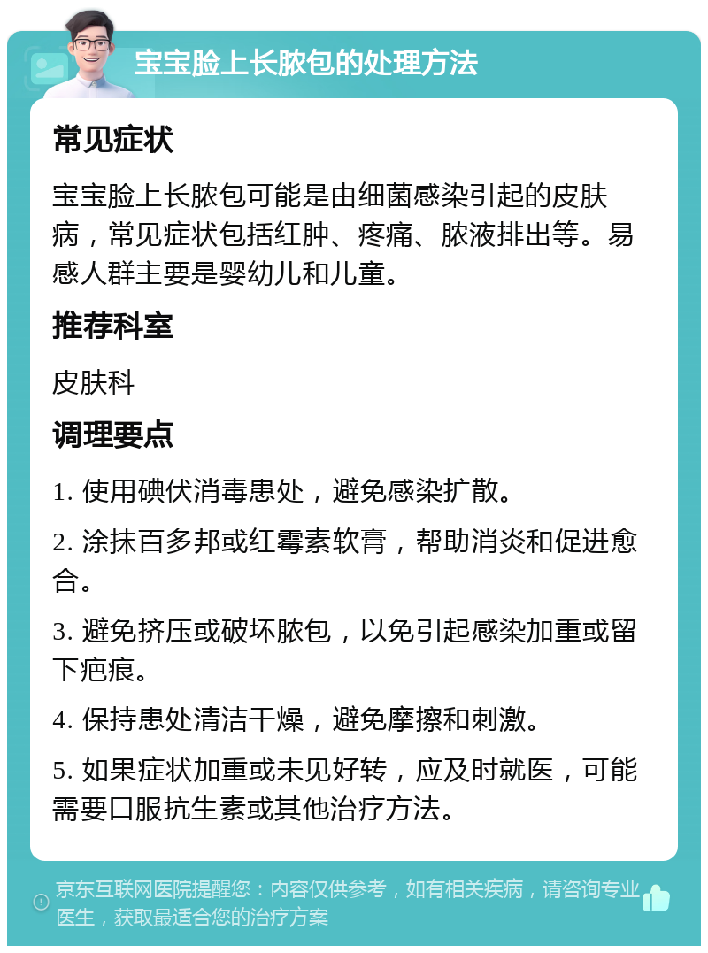 宝宝脸上长脓包的处理方法 常见症状 宝宝脸上长脓包可能是由细菌感染引起的皮肤病，常见症状包括红肿、疼痛、脓液排出等。易感人群主要是婴幼儿和儿童。 推荐科室 皮肤科 调理要点 1. 使用碘伏消毒患处，避免感染扩散。 2. 涂抹百多邦或红霉素软膏，帮助消炎和促进愈合。 3. 避免挤压或破坏脓包，以免引起感染加重或留下疤痕。 4. 保持患处清洁干燥，避免摩擦和刺激。 5. 如果症状加重或未见好转，应及时就医，可能需要口服抗生素或其他治疗方法。