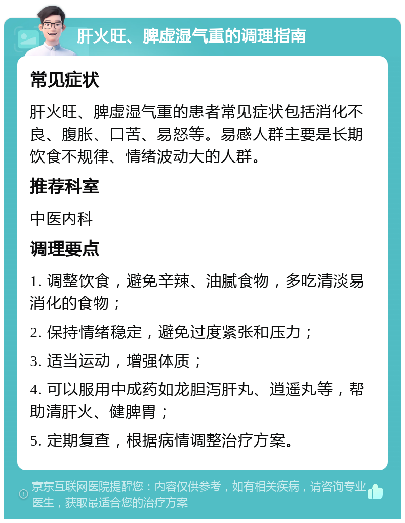 肝火旺、脾虚湿气重的调理指南 常见症状 肝火旺、脾虚湿气重的患者常见症状包括消化不良、腹胀、口苦、易怒等。易感人群主要是长期饮食不规律、情绪波动大的人群。 推荐科室 中医内科 调理要点 1. 调整饮食，避免辛辣、油腻食物，多吃清淡易消化的食物； 2. 保持情绪稳定，避免过度紧张和压力； 3. 适当运动，增强体质； 4. 可以服用中成药如龙胆泻肝丸、逍遥丸等，帮助清肝火、健脾胃； 5. 定期复查，根据病情调整治疗方案。