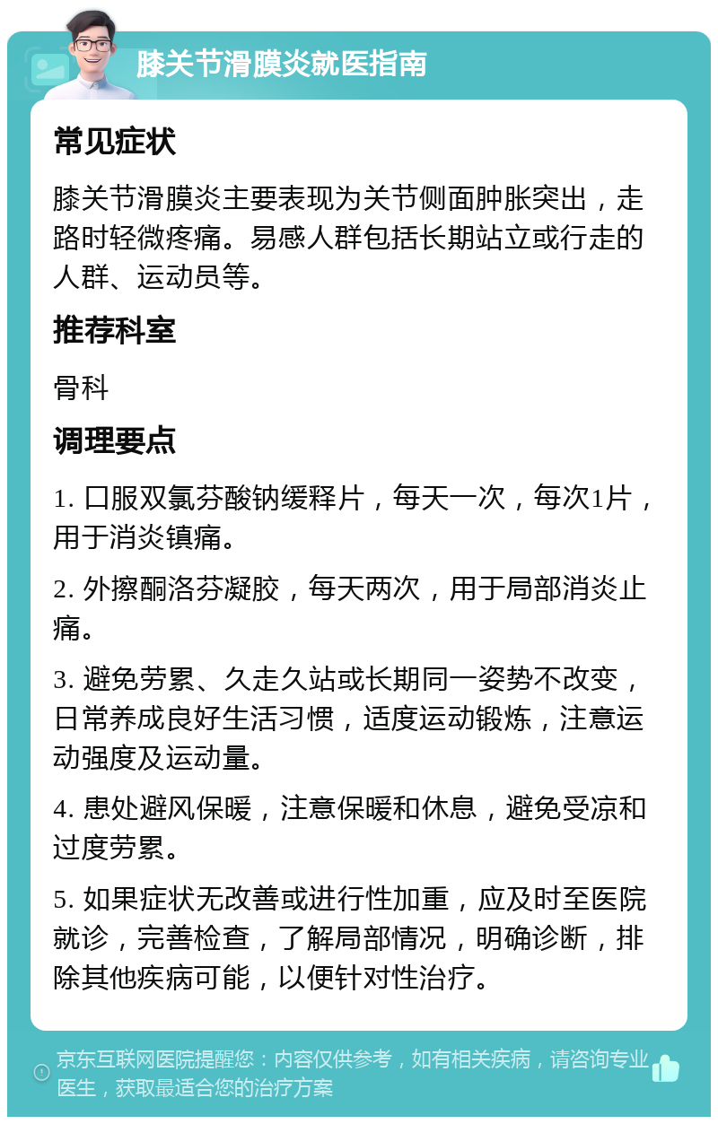 膝关节滑膜炎就医指南 常见症状 膝关节滑膜炎主要表现为关节侧面肿胀突出，走路时轻微疼痛。易感人群包括长期站立或行走的人群、运动员等。 推荐科室 骨科 调理要点 1. 口服双氯芬酸钠缓释片，每天一次，每次1片，用于消炎镇痛。 2. 外擦酮洛芬凝胶，每天两次，用于局部消炎止痛。 3. 避免劳累、久走久站或长期同一姿势不改变，日常养成良好生活习惯，适度运动锻炼，注意运动强度及运动量。 4. 患处避风保暖，注意保暖和休息，避免受凉和过度劳累。 5. 如果症状无改善或进行性加重，应及时至医院就诊，完善检查，了解局部情况，明确诊断，排除其他疾病可能，以便针对性治疗。