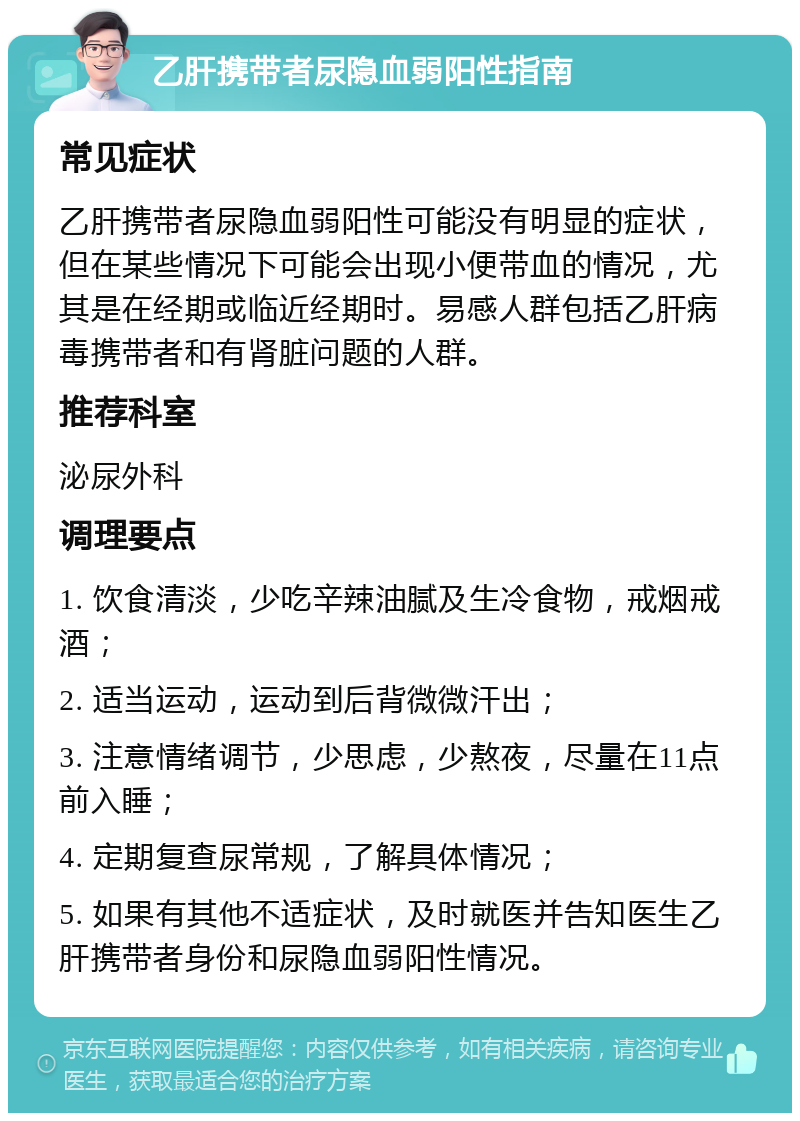 乙肝携带者尿隐血弱阳性指南 常见症状 乙肝携带者尿隐血弱阳性可能没有明显的症状，但在某些情况下可能会出现小便带血的情况，尤其是在经期或临近经期时。易感人群包括乙肝病毒携带者和有肾脏问题的人群。 推荐科室 泌尿外科 调理要点 1. 饮食清淡，少吃辛辣油腻及生冷食物，戒烟戒酒； 2. 适当运动，运动到后背微微汗出； 3. 注意情绪调节，少思虑，少熬夜，尽量在11点前入睡； 4. 定期复查尿常规，了解具体情况； 5. 如果有其他不适症状，及时就医并告知医生乙肝携带者身份和尿隐血弱阳性情况。