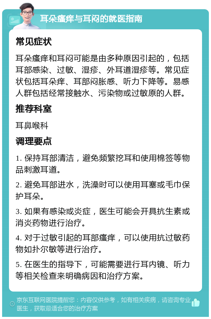 耳朵瘙痒与耳闷的就医指南 常见症状 耳朵瘙痒和耳闷可能是由多种原因引起的，包括耳部感染、过敏、湿疹、外耳道湿疹等。常见症状包括耳朵痒、耳部闷胀感、听力下降等。易感人群包括经常接触水、污染物或过敏原的人群。 推荐科室 耳鼻喉科 调理要点 1. 保持耳部清洁，避免频繁挖耳和使用棉签等物品刺激耳道。 2. 避免耳部进水，洗澡时可以使用耳塞或毛巾保护耳朵。 3. 如果有感染或炎症，医生可能会开具抗生素或消炎药物进行治疗。 4. 对于过敏引起的耳部瘙痒，可以使用抗过敏药物如扑尔敏等进行治疗。 5. 在医生的指导下，可能需要进行耳内镜、听力等相关检查来明确病因和治疗方案。