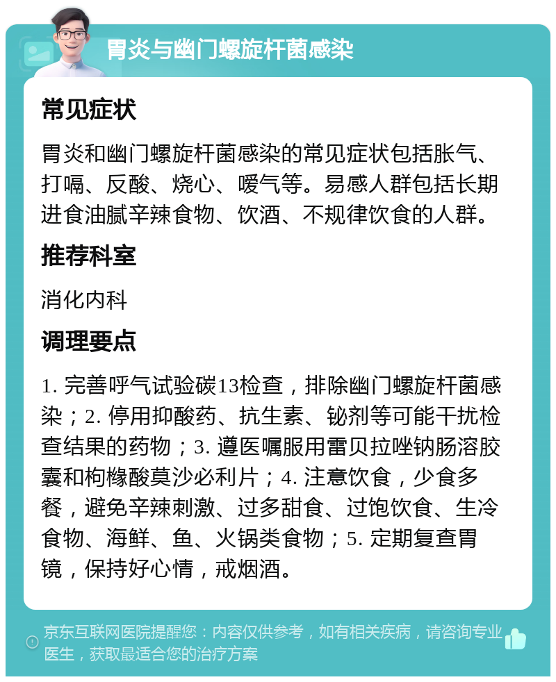 胃炎与幽门螺旋杆菌感染 常见症状 胃炎和幽门螺旋杆菌感染的常见症状包括胀气、打嗝、反酸、烧心、嗳气等。易感人群包括长期进食油腻辛辣食物、饮酒、不规律饮食的人群。 推荐科室 消化内科 调理要点 1. 完善呼气试验碳13检查，排除幽门螺旋杆菌感染；2. 停用抑酸药、抗生素、铋剂等可能干扰检查结果的药物；3. 遵医嘱服用雷贝拉唑钠肠溶胶囊和枸橼酸莫沙必利片；4. 注意饮食，少食多餐，避免辛辣刺激、过多甜食、过饱饮食、生冷食物、海鲜、鱼、火锅类食物；5. 定期复查胃镜，保持好心情，戒烟酒。