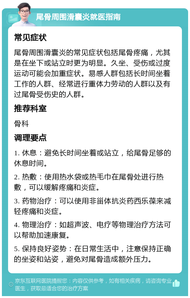 尾骨周围滑囊炎就医指南 常见症状 尾骨周围滑囊炎的常见症状包括尾骨疼痛，尤其是在坐下或站立时更为明显。久坐、受伤或过度运动可能会加重症状。易感人群包括长时间坐着工作的人群、经常进行重体力劳动的人群以及有过尾骨受伤史的人群。 推荐科室 骨科 调理要点 1. 休息：避免长时间坐着或站立，给尾骨足够的休息时间。 2. 热敷：使用热水袋或热毛巾在尾骨处进行热敷，可以缓解疼痛和炎症。 3. 药物治疗：可以使用非甾体抗炎药西乐葆来减轻疼痛和炎症。 4. 物理治疗：如超声波、电疗等物理治疗方法可以帮助加速康复。 5. 保持良好姿势：在日常生活中，注意保持正确的坐姿和站姿，避免对尾骨造成额外压力。