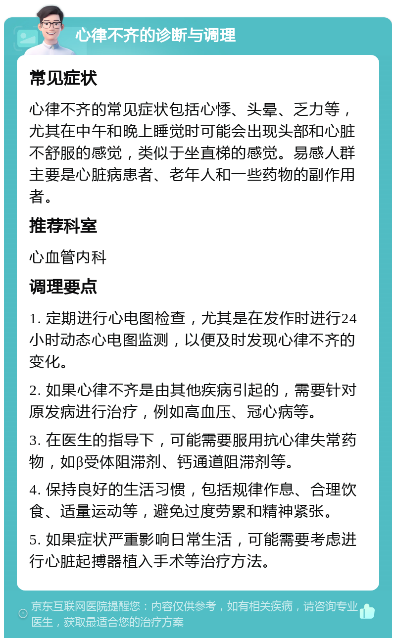 心律不齐的诊断与调理 常见症状 心律不齐的常见症状包括心悸、头晕、乏力等，尤其在中午和晚上睡觉时可能会出现头部和心脏不舒服的感觉，类似于坐直梯的感觉。易感人群主要是心脏病患者、老年人和一些药物的副作用者。 推荐科室 心血管内科 调理要点 1. 定期进行心电图检查，尤其是在发作时进行24小时动态心电图监测，以便及时发现心律不齐的变化。 2. 如果心律不齐是由其他疾病引起的，需要针对原发病进行治疗，例如高血压、冠心病等。 3. 在医生的指导下，可能需要服用抗心律失常药物，如β受体阻滞剂、钙通道阻滞剂等。 4. 保持良好的生活习惯，包括规律作息、合理饮食、适量运动等，避免过度劳累和精神紧张。 5. 如果症状严重影响日常生活，可能需要考虑进行心脏起搏器植入手术等治疗方法。