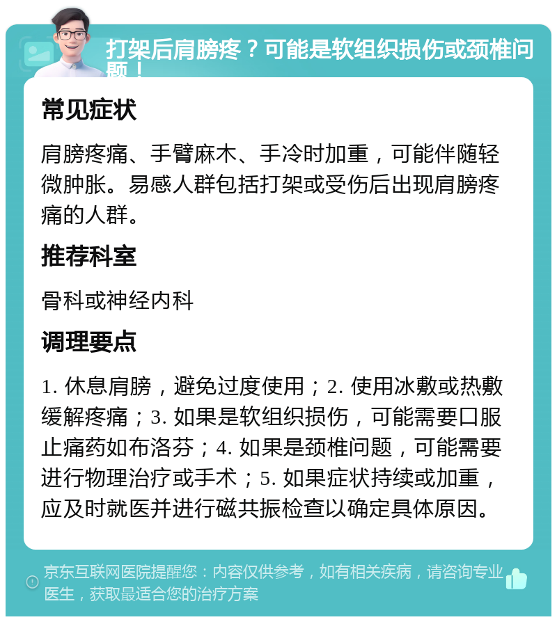 打架后肩膀疼？可能是软组织损伤或颈椎问题！ 常见症状 肩膀疼痛、手臂麻木、手冷时加重，可能伴随轻微肿胀。易感人群包括打架或受伤后出现肩膀疼痛的人群。 推荐科室 骨科或神经内科 调理要点 1. 休息肩膀，避免过度使用；2. 使用冰敷或热敷缓解疼痛；3. 如果是软组织损伤，可能需要口服止痛药如布洛芬；4. 如果是颈椎问题，可能需要进行物理治疗或手术；5. 如果症状持续或加重，应及时就医并进行磁共振检查以确定具体原因。