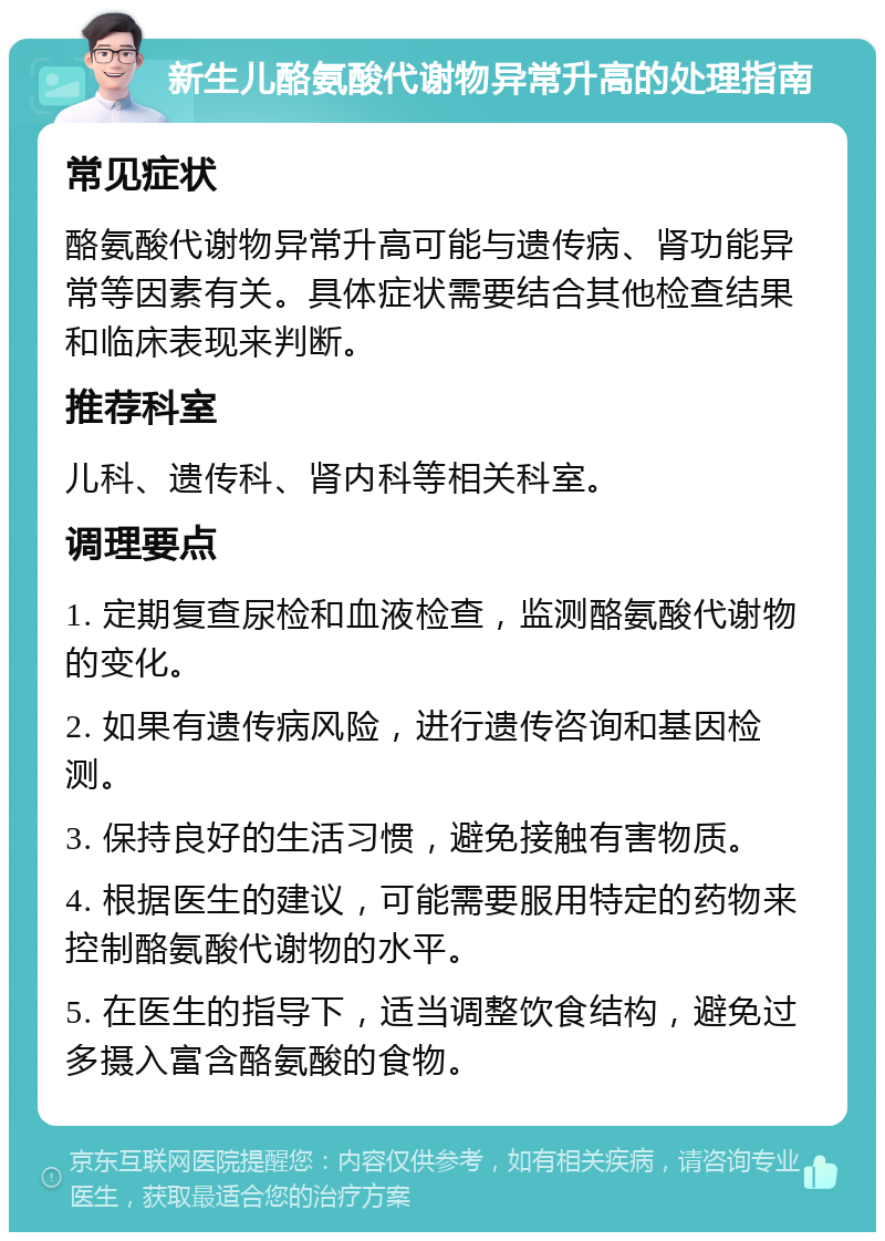 新生儿酪氨酸代谢物异常升高的处理指南 常见症状 酪氨酸代谢物异常升高可能与遗传病、肾功能异常等因素有关。具体症状需要结合其他检查结果和临床表现来判断。 推荐科室 儿科、遗传科、肾内科等相关科室。 调理要点 1. 定期复查尿检和血液检查，监测酪氨酸代谢物的变化。 2. 如果有遗传病风险，进行遗传咨询和基因检测。 3. 保持良好的生活习惯，避免接触有害物质。 4. 根据医生的建议，可能需要服用特定的药物来控制酪氨酸代谢物的水平。 5. 在医生的指导下，适当调整饮食结构，避免过多摄入富含酪氨酸的食物。