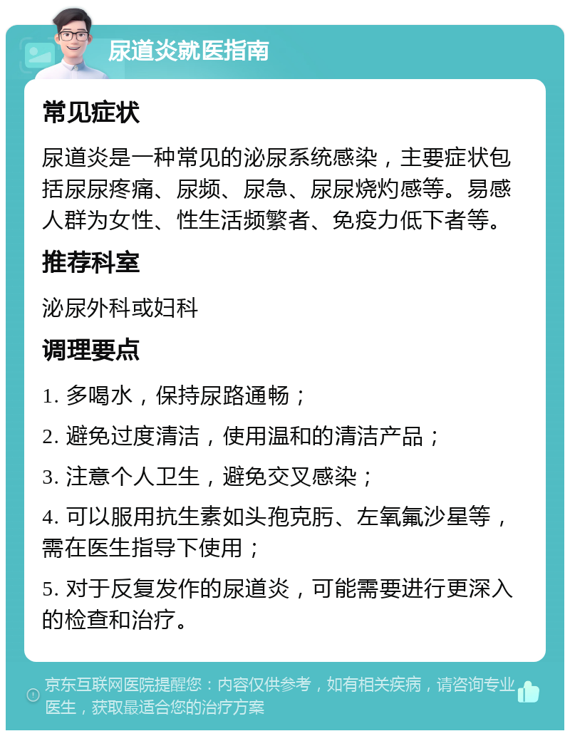 尿道炎就医指南 常见症状 尿道炎是一种常见的泌尿系统感染，主要症状包括尿尿疼痛、尿频、尿急、尿尿烧灼感等。易感人群为女性、性生活频繁者、免疫力低下者等。 推荐科室 泌尿外科或妇科 调理要点 1. 多喝水，保持尿路通畅； 2. 避免过度清洁，使用温和的清洁产品； 3. 注意个人卫生，避免交叉感染； 4. 可以服用抗生素如头孢克肟、左氧氟沙星等，需在医生指导下使用； 5. 对于反复发作的尿道炎，可能需要进行更深入的检查和治疗。