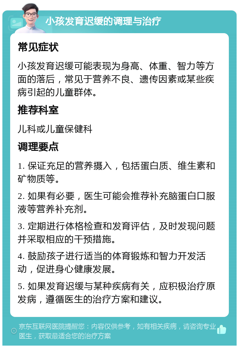 小孩发育迟缓的调理与治疗 常见症状 小孩发育迟缓可能表现为身高、体重、智力等方面的落后，常见于营养不良、遗传因素或某些疾病引起的儿童群体。 推荐科室 儿科或儿童保健科 调理要点 1. 保证充足的营养摄入，包括蛋白质、维生素和矿物质等。 2. 如果有必要，医生可能会推荐补充脑蛋白口服液等营养补充剂。 3. 定期进行体格检查和发育评估，及时发现问题并采取相应的干预措施。 4. 鼓励孩子进行适当的体育锻炼和智力开发活动，促进身心健康发展。 5. 如果发育迟缓与某种疾病有关，应积极治疗原发病，遵循医生的治疗方案和建议。