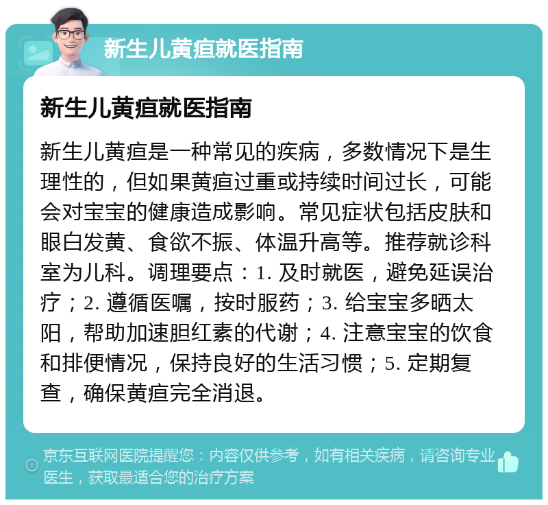 新生儿黄疸就医指南 新生儿黄疸就医指南 新生儿黄疸是一种常见的疾病，多数情况下是生理性的，但如果黄疸过重或持续时间过长，可能会对宝宝的健康造成影响。常见症状包括皮肤和眼白发黄、食欲不振、体温升高等。推荐就诊科室为儿科。调理要点：1. 及时就医，避免延误治疗；2. 遵循医嘱，按时服药；3. 给宝宝多晒太阳，帮助加速胆红素的代谢；4. 注意宝宝的饮食和排便情况，保持良好的生活习惯；5. 定期复查，确保黄疸完全消退。