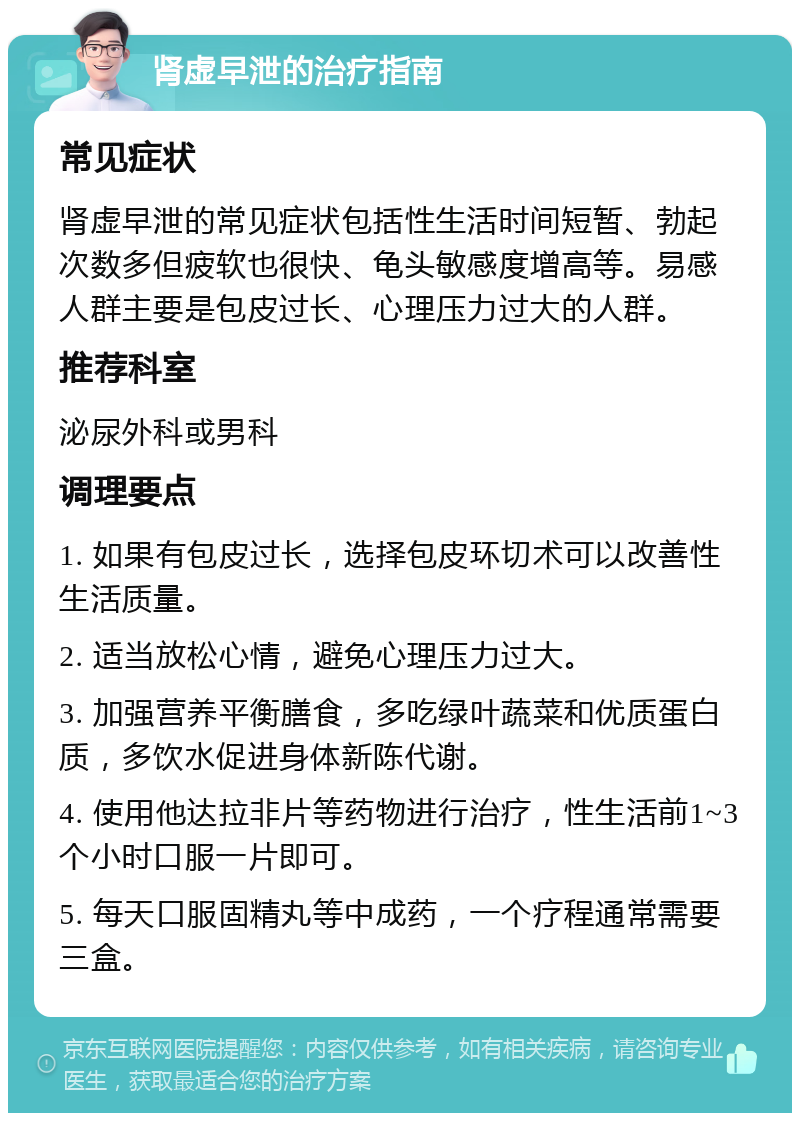 肾虚早泄的治疗指南 常见症状 肾虚早泄的常见症状包括性生活时间短暂、勃起次数多但疲软也很快、龟头敏感度增高等。易感人群主要是包皮过长、心理压力过大的人群。 推荐科室 泌尿外科或男科 调理要点 1. 如果有包皮过长，选择包皮环切术可以改善性生活质量。 2. 适当放松心情，避免心理压力过大。 3. 加强营养平衡膳食，多吃绿叶蔬菜和优质蛋白质，多饮水促进身体新陈代谢。 4. 使用他达拉非片等药物进行治疗，性生活前1~3个小时口服一片即可。 5. 每天口服固精丸等中成药，一个疗程通常需要三盒。