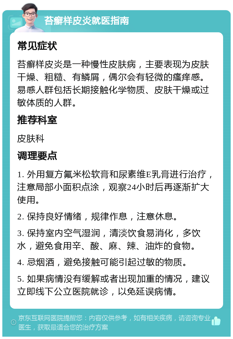 苔癣样皮炎就医指南 常见症状 苔癣样皮炎是一种慢性皮肤病，主要表现为皮肤干燥、粗糙、有鳞屑，偶尔会有轻微的瘙痒感。易感人群包括长期接触化学物质、皮肤干燥或过敏体质的人群。 推荐科室 皮肤科 调理要点 1. 外用复方氟米松软膏和尿素维E乳膏进行治疗，注意局部小面积点涂，观察24小时后再逐渐扩大使用。 2. 保持良好情绪，规律作息，注意休息。 3. 保持室内空气湿润，清淡饮食易消化，多饮水，避免食用辛、酸、麻、辣、油炸的食物。 4. 忌烟酒，避免接触可能引起过敏的物质。 5. 如果病情没有缓解或者出现加重的情况，建议立即线下公立医院就诊，以免延误病情。