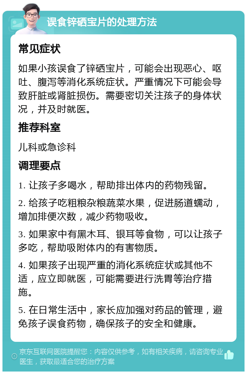 误食锌硒宝片的处理方法 常见症状 如果小孩误食了锌硒宝片，可能会出现恶心、呕吐、腹泻等消化系统症状。严重情况下可能会导致肝脏或肾脏损伤。需要密切关注孩子的身体状况，并及时就医。 推荐科室 儿科或急诊科 调理要点 1. 让孩子多喝水，帮助排出体内的药物残留。 2. 给孩子吃粗粮杂粮蔬菜水果，促进肠道蠕动，增加排便次数，减少药物吸收。 3. 如果家中有黑木耳、银耳等食物，可以让孩子多吃，帮助吸附体内的有害物质。 4. 如果孩子出现严重的消化系统症状或其他不适，应立即就医，可能需要进行洗胃等治疗措施。 5. 在日常生活中，家长应加强对药品的管理，避免孩子误食药物，确保孩子的安全和健康。