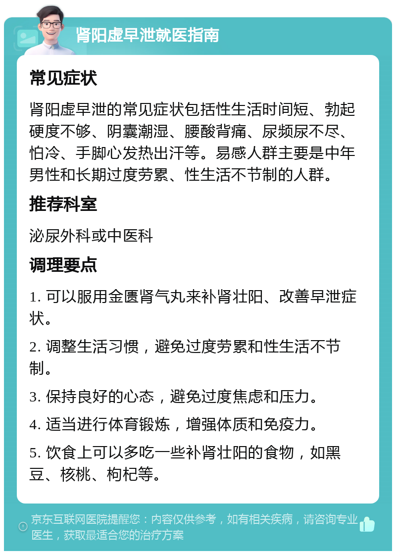 肾阳虚早泄就医指南 常见症状 肾阳虚早泄的常见症状包括性生活时间短、勃起硬度不够、阴囊潮湿、腰酸背痛、尿频尿不尽、怕冷、手脚心发热出汗等。易感人群主要是中年男性和长期过度劳累、性生活不节制的人群。 推荐科室 泌尿外科或中医科 调理要点 1. 可以服用金匮肾气丸来补肾壮阳、改善早泄症状。 2. 调整生活习惯，避免过度劳累和性生活不节制。 3. 保持良好的心态，避免过度焦虑和压力。 4. 适当进行体育锻炼，增强体质和免疫力。 5. 饮食上可以多吃一些补肾壮阳的食物，如黑豆、核桃、枸杞等。