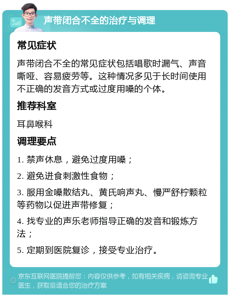 声带闭合不全的治疗与调理 常见症状 声带闭合不全的常见症状包括唱歌时漏气、声音嘶哑、容易疲劳等。这种情况多见于长时间使用不正确的发音方式或过度用嗓的个体。 推荐科室 耳鼻喉科 调理要点 1. 禁声休息，避免过度用嗓； 2. 避免进食刺激性食物； 3. 服用金嗓散结丸、黄氏响声丸、慢严舒柠颗粒等药物以促进声带修复； 4. 找专业的声乐老师指导正确的发音和锻炼方法； 5. 定期到医院复诊，接受专业治疗。