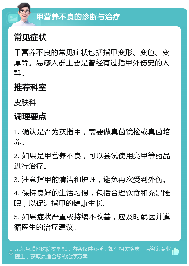 甲营养不良的诊断与治疗 常见症状 甲营养不良的常见症状包括指甲变形、变色、变厚等。易感人群主要是曾经有过指甲外伤史的人群。 推荐科室 皮肤科 调理要点 1. 确认是否为灰指甲，需要做真菌镜检或真菌培养。 2. 如果是甲营养不良，可以尝试使用亮甲等药品进行治疗。 3. 注意指甲的清洁和护理，避免再次受到外伤。 4. 保持良好的生活习惯，包括合理饮食和充足睡眠，以促进指甲的健康生长。 5. 如果症状严重或持续不改善，应及时就医并遵循医生的治疗建议。