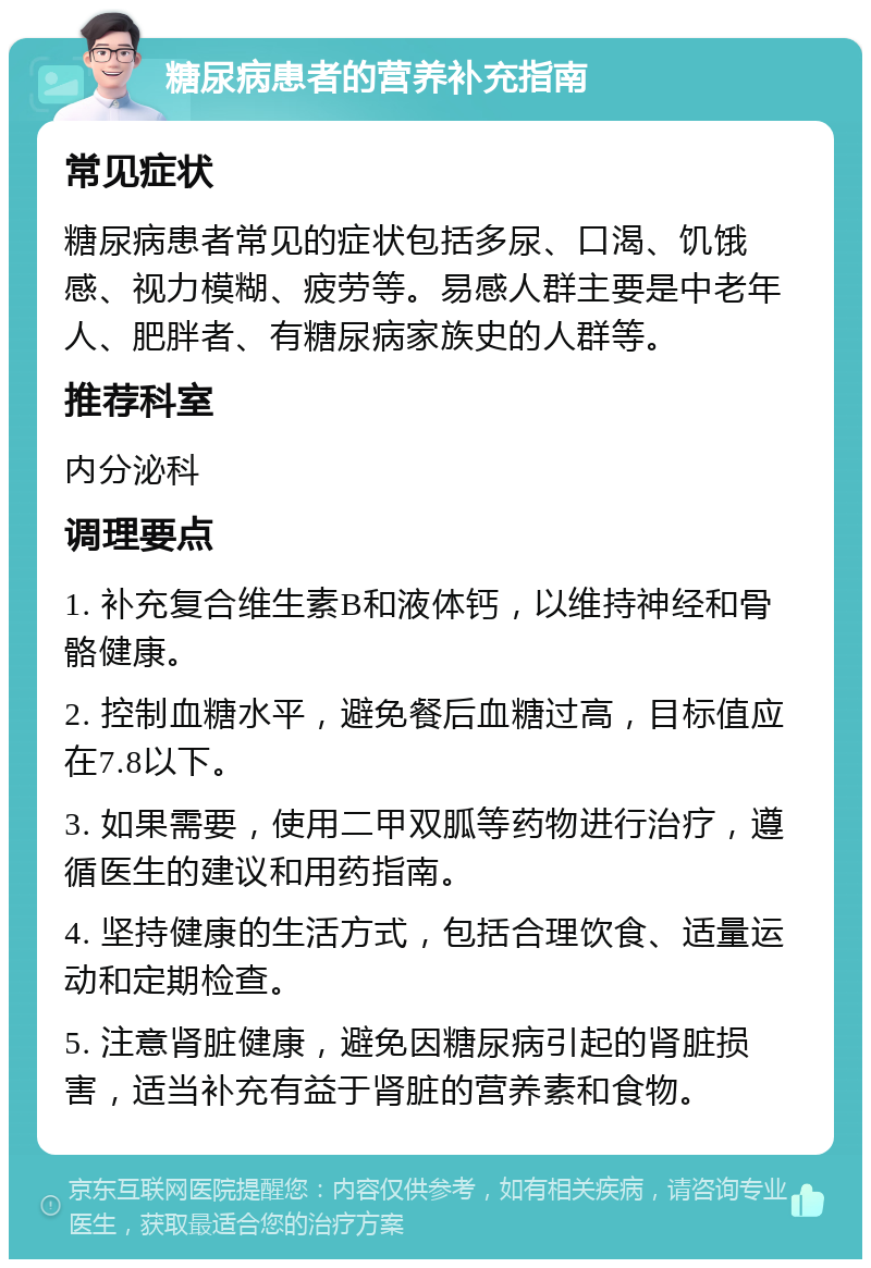 糖尿病患者的营养补充指南 常见症状 糖尿病患者常见的症状包括多尿、口渴、饥饿感、视力模糊、疲劳等。易感人群主要是中老年人、肥胖者、有糖尿病家族史的人群等。 推荐科室 内分泌科 调理要点 1. 补充复合维生素B和液体钙，以维持神经和骨骼健康。 2. 控制血糖水平，避免餐后血糖过高，目标值应在7.8以下。 3. 如果需要，使用二甲双胍等药物进行治疗，遵循医生的建议和用药指南。 4. 坚持健康的生活方式，包括合理饮食、适量运动和定期检查。 5. 注意肾脏健康，避免因糖尿病引起的肾脏损害，适当补充有益于肾脏的营养素和食物。