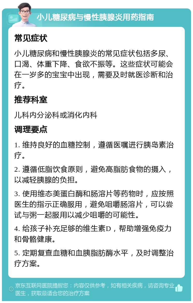 小儿糖尿病与慢性胰腺炎用药指南 常见症状 小儿糖尿病和慢性胰腺炎的常见症状包括多尿、口渴、体重下降、食欲不振等。这些症状可能会在一岁多的宝宝中出现，需要及时就医诊断和治疗。 推荐科室 儿科内分泌科或消化内科 调理要点 1. 维持良好的血糖控制，遵循医嘱进行胰岛素治疗。 2. 遵循低脂饮食原则，避免高脂肪食物的摄入，以减轻胰腺的负担。 3. 使用维态美蛋白酶和肠溶片等药物时，应按照医生的指示正确服用，避免咀嚼肠溶片，可以尝试与粥一起服用以减少咀嚼的可能性。 4. 给孩子补充足够的维生素D，帮助增强免疫力和骨骼健康。 5. 定期复查血糖和血胰脂肪酶水平，及时调整治疗方案。