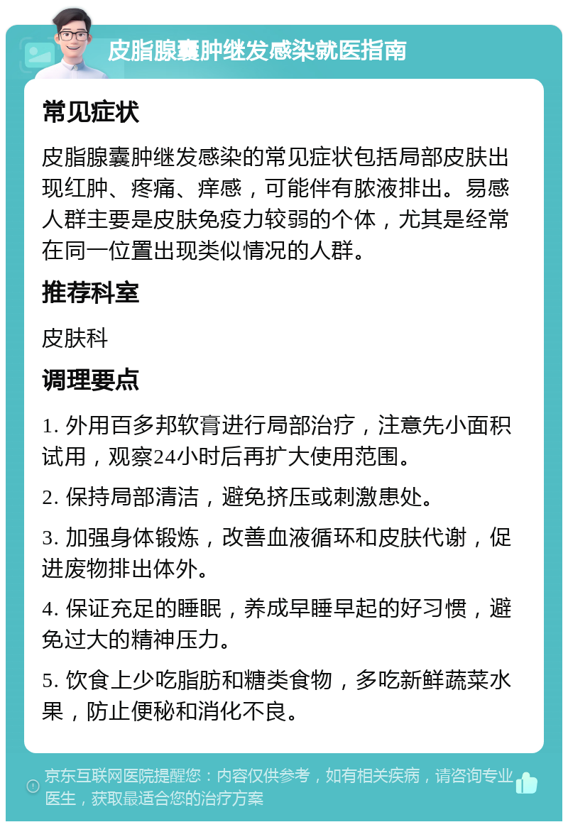 皮脂腺囊肿继发感染就医指南 常见症状 皮脂腺囊肿继发感染的常见症状包括局部皮肤出现红肿、疼痛、痒感，可能伴有脓液排出。易感人群主要是皮肤免疫力较弱的个体，尤其是经常在同一位置出现类似情况的人群。 推荐科室 皮肤科 调理要点 1. 外用百多邦软膏进行局部治疗，注意先小面积试用，观察24小时后再扩大使用范围。 2. 保持局部清洁，避免挤压或刺激患处。 3. 加强身体锻炼，改善血液循环和皮肤代谢，促进废物排出体外。 4. 保证充足的睡眠，养成早睡早起的好习惯，避免过大的精神压力。 5. 饮食上少吃脂肪和糖类食物，多吃新鲜蔬菜水果，防止便秘和消化不良。