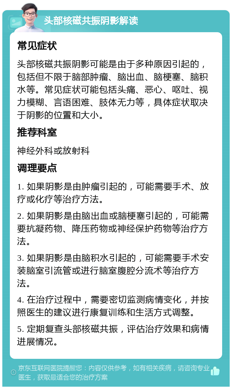 头部核磁共振阴影解读 常见症状 头部核磁共振阴影可能是由于多种原因引起的，包括但不限于脑部肿瘤、脑出血、脑梗塞、脑积水等。常见症状可能包括头痛、恶心、呕吐、视力模糊、言语困难、肢体无力等，具体症状取决于阴影的位置和大小。 推荐科室 神经外科或放射科 调理要点 1. 如果阴影是由肿瘤引起的，可能需要手术、放疗或化疗等治疗方法。 2. 如果阴影是由脑出血或脑梗塞引起的，可能需要抗凝药物、降压药物或神经保护药物等治疗方法。 3. 如果阴影是由脑积水引起的，可能需要手术安装脑室引流管或进行脑室腹腔分流术等治疗方法。 4. 在治疗过程中，需要密切监测病情变化，并按照医生的建议进行康复训练和生活方式调整。 5. 定期复查头部核磁共振，评估治疗效果和病情进展情况。