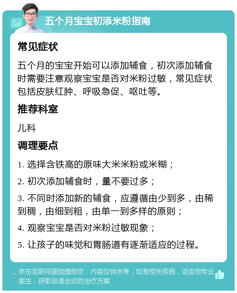 五个月宝宝初添米粉指南 常见症状 五个月的宝宝开始可以添加辅食，初次添加辅食时需要注意观察宝宝是否对米粉过敏，常见症状包括皮肤红肿、呼吸急促、呕吐等。 推荐科室 儿科 调理要点 1. 选择含铁高的原味大米米粉或米糊； 2. 初次添加辅食时，量不要过多； 3. 不同时添加新的辅食，应遵循由少到多，由稀到稠，由细到粗，由单一到多样的原则； 4. 观察宝宝是否对米粉过敏现象； 5. 让孩子的味觉和胃肠道有逐渐适应的过程。