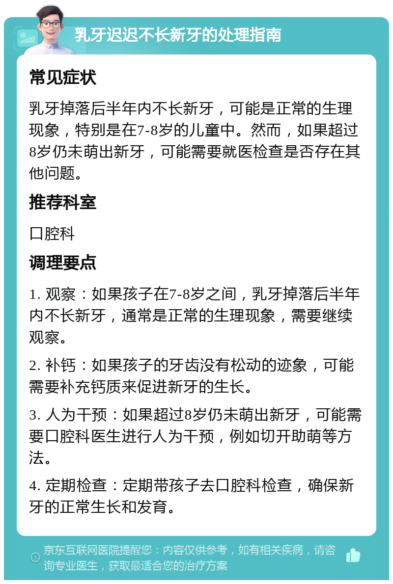 乳牙迟迟不长新牙的处理指南 常见症状 乳牙掉落后半年内不长新牙，可能是正常的生理现象，特别是在7-8岁的儿童中。然而，如果超过8岁仍未萌出新牙，可能需要就医检查是否存在其他问题。 推荐科室 口腔科 调理要点 1. 观察：如果孩子在7-8岁之间，乳牙掉落后半年内不长新牙，通常是正常的生理现象，需要继续观察。 2. 补钙：如果孩子的牙齿没有松动的迹象，可能需要补充钙质来促进新牙的生长。 3. 人为干预：如果超过8岁仍未萌出新牙，可能需要口腔科医生进行人为干预，例如切开助萌等方法。 4. 定期检查：定期带孩子去口腔科检查，确保新牙的正常生长和发育。