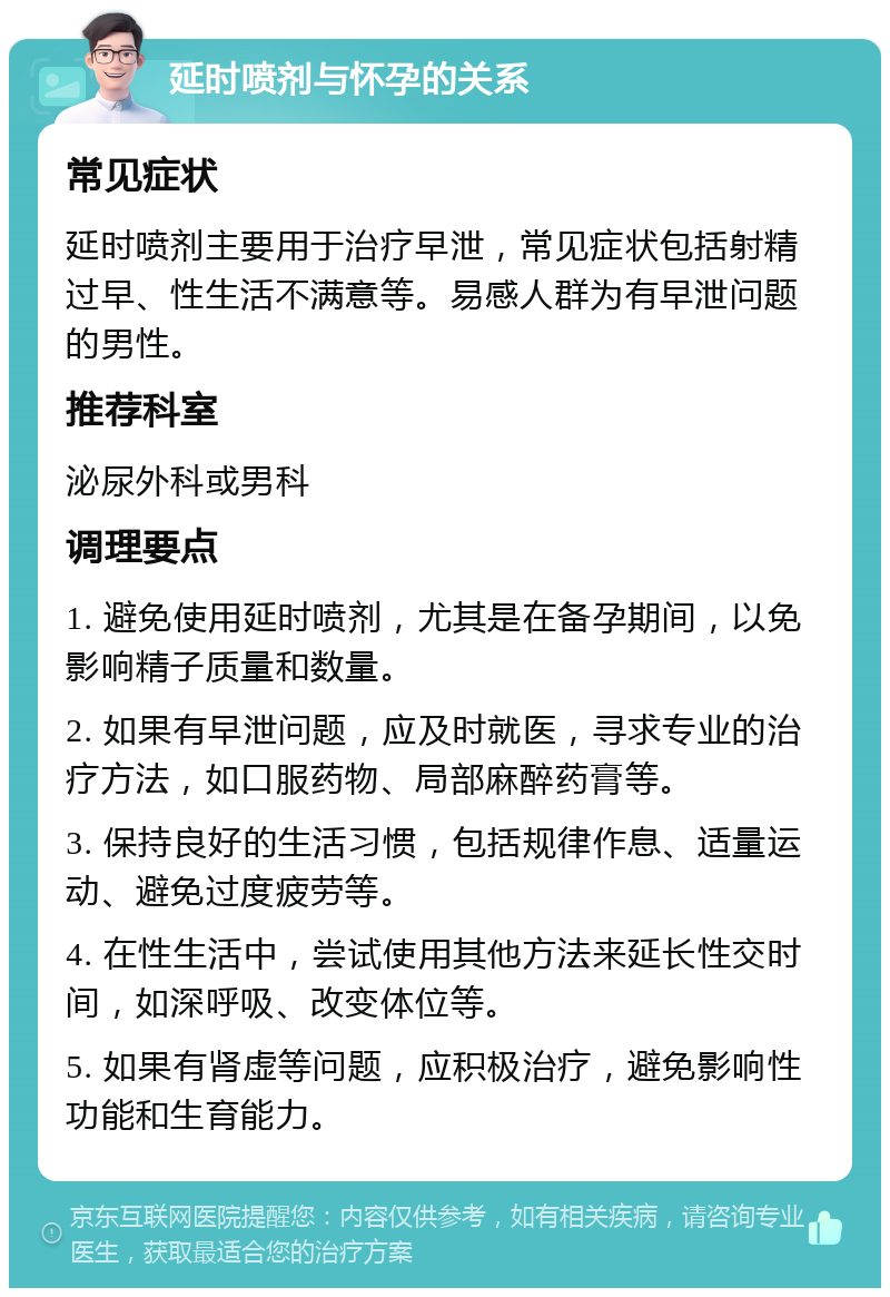 延时喷剂与怀孕的关系 常见症状 延时喷剂主要用于治疗早泄，常见症状包括射精过早、性生活不满意等。易感人群为有早泄问题的男性。 推荐科室 泌尿外科或男科 调理要点 1. 避免使用延时喷剂，尤其是在备孕期间，以免影响精子质量和数量。 2. 如果有早泄问题，应及时就医，寻求专业的治疗方法，如口服药物、局部麻醉药膏等。 3. 保持良好的生活习惯，包括规律作息、适量运动、避免过度疲劳等。 4. 在性生活中，尝试使用其他方法来延长性交时间，如深呼吸、改变体位等。 5. 如果有肾虚等问题，应积极治疗，避免影响性功能和生育能力。