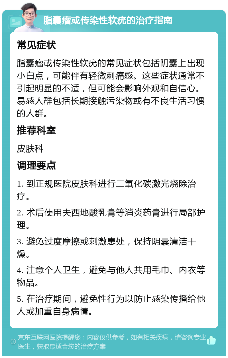 脂囊瘤或传染性软疣的治疗指南 常见症状 脂囊瘤或传染性软疣的常见症状包括阴囊上出现小白点，可能伴有轻微刺痛感。这些症状通常不引起明显的不适，但可能会影响外观和自信心。易感人群包括长期接触污染物或有不良生活习惯的人群。 推荐科室 皮肤科 调理要点 1. 到正规医院皮肤科进行二氧化碳激光烧除治疗。 2. 术后使用夫西地酸乳膏等消炎药膏进行局部护理。 3. 避免过度摩擦或刺激患处，保持阴囊清洁干燥。 4. 注意个人卫生，避免与他人共用毛巾、内衣等物品。 5. 在治疗期间，避免性行为以防止感染传播给他人或加重自身病情。