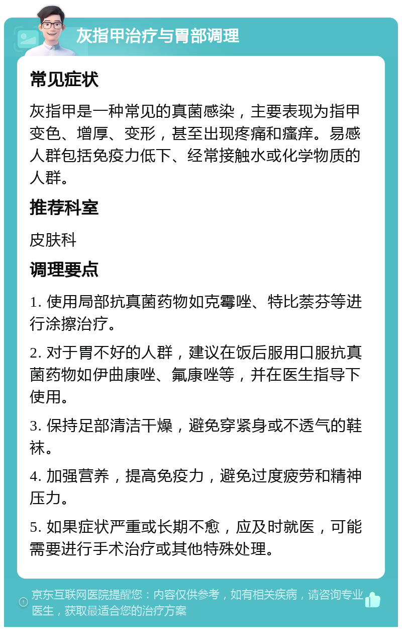 灰指甲治疗与胃部调理 常见症状 灰指甲是一种常见的真菌感染，主要表现为指甲变色、增厚、变形，甚至出现疼痛和瘙痒。易感人群包括免疫力低下、经常接触水或化学物质的人群。 推荐科室 皮肤科 调理要点 1. 使用局部抗真菌药物如克霉唑、特比萘芬等进行涂擦治疗。 2. 对于胃不好的人群，建议在饭后服用口服抗真菌药物如伊曲康唑、氟康唑等，并在医生指导下使用。 3. 保持足部清洁干燥，避免穿紧身或不透气的鞋袜。 4. 加强营养，提高免疫力，避免过度疲劳和精神压力。 5. 如果症状严重或长期不愈，应及时就医，可能需要进行手术治疗或其他特殊处理。