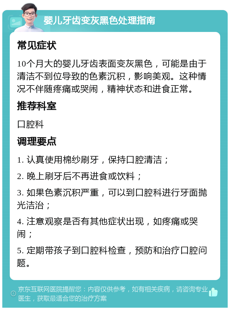 婴儿牙齿变灰黑色处理指南 常见症状 10个月大的婴儿牙齿表面变灰黑色，可能是由于清洁不到位导致的色素沉积，影响美观。这种情况不伴随疼痛或哭闹，精神状态和进食正常。 推荐科室 口腔科 调理要点 1. 认真使用棉纱刷牙，保持口腔清洁； 2. 晚上刷牙后不再进食或饮料； 3. 如果色素沉积严重，可以到口腔科进行牙面抛光洁治； 4. 注意观察是否有其他症状出现，如疼痛或哭闹； 5. 定期带孩子到口腔科检查，预防和治疗口腔问题。