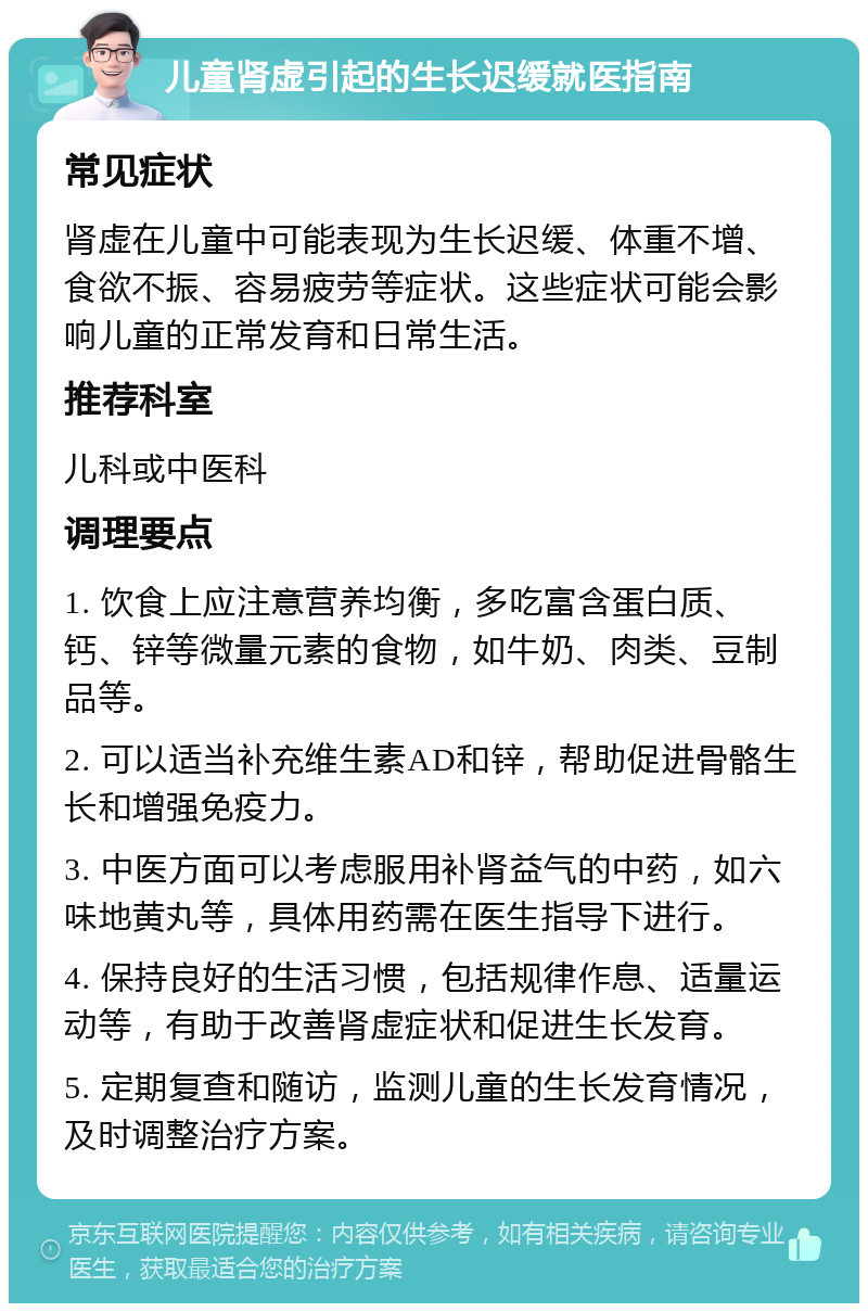 儿童肾虚引起的生长迟缓就医指南 常见症状 肾虚在儿童中可能表现为生长迟缓、体重不增、食欲不振、容易疲劳等症状。这些症状可能会影响儿童的正常发育和日常生活。 推荐科室 儿科或中医科 调理要点 1. 饮食上应注意营养均衡，多吃富含蛋白质、钙、锌等微量元素的食物，如牛奶、肉类、豆制品等。 2. 可以适当补充维生素AD和锌，帮助促进骨骼生长和增强免疫力。 3. 中医方面可以考虑服用补肾益气的中药，如六味地黄丸等，具体用药需在医生指导下进行。 4. 保持良好的生活习惯，包括规律作息、适量运动等，有助于改善肾虚症状和促进生长发育。 5. 定期复查和随访，监测儿童的生长发育情况，及时调整治疗方案。