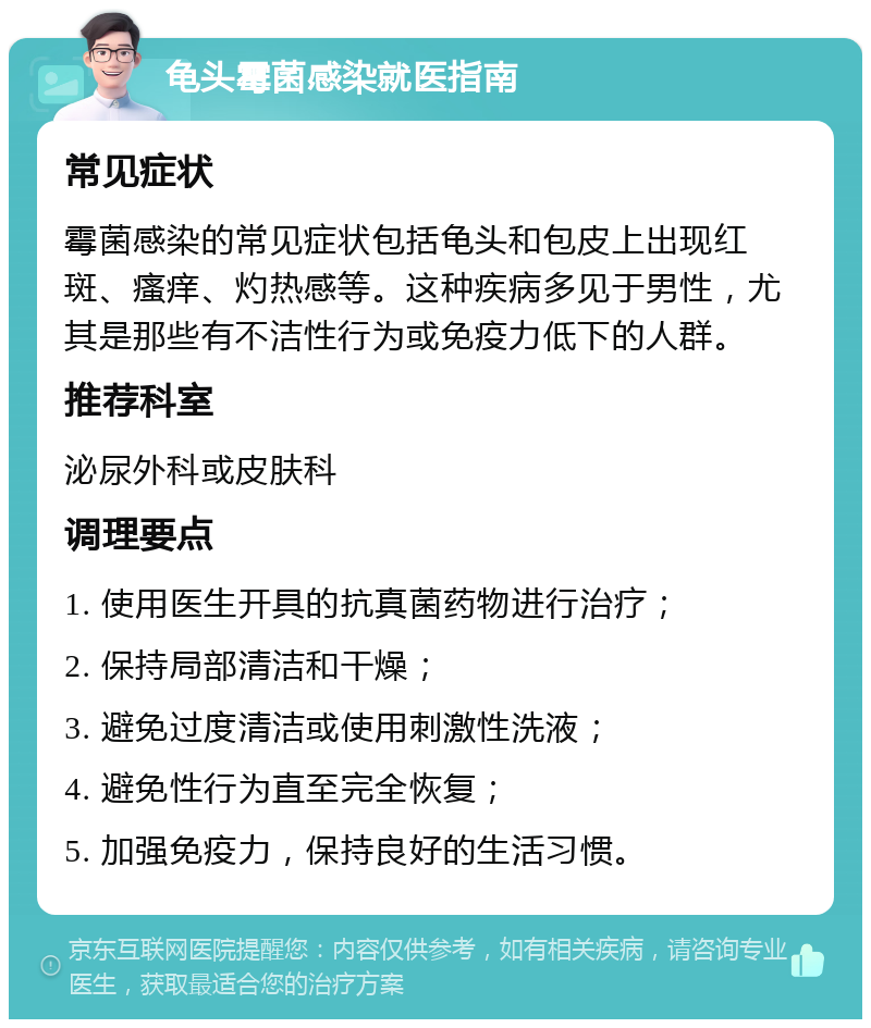 龟头霉菌感染就医指南 常见症状 霉菌感染的常见症状包括龟头和包皮上出现红斑、瘙痒、灼热感等。这种疾病多见于男性，尤其是那些有不洁性行为或免疫力低下的人群。 推荐科室 泌尿外科或皮肤科 调理要点 1. 使用医生开具的抗真菌药物进行治疗； 2. 保持局部清洁和干燥； 3. 避免过度清洁或使用刺激性洗液； 4. 避免性行为直至完全恢复； 5. 加强免疫力，保持良好的生活习惯。