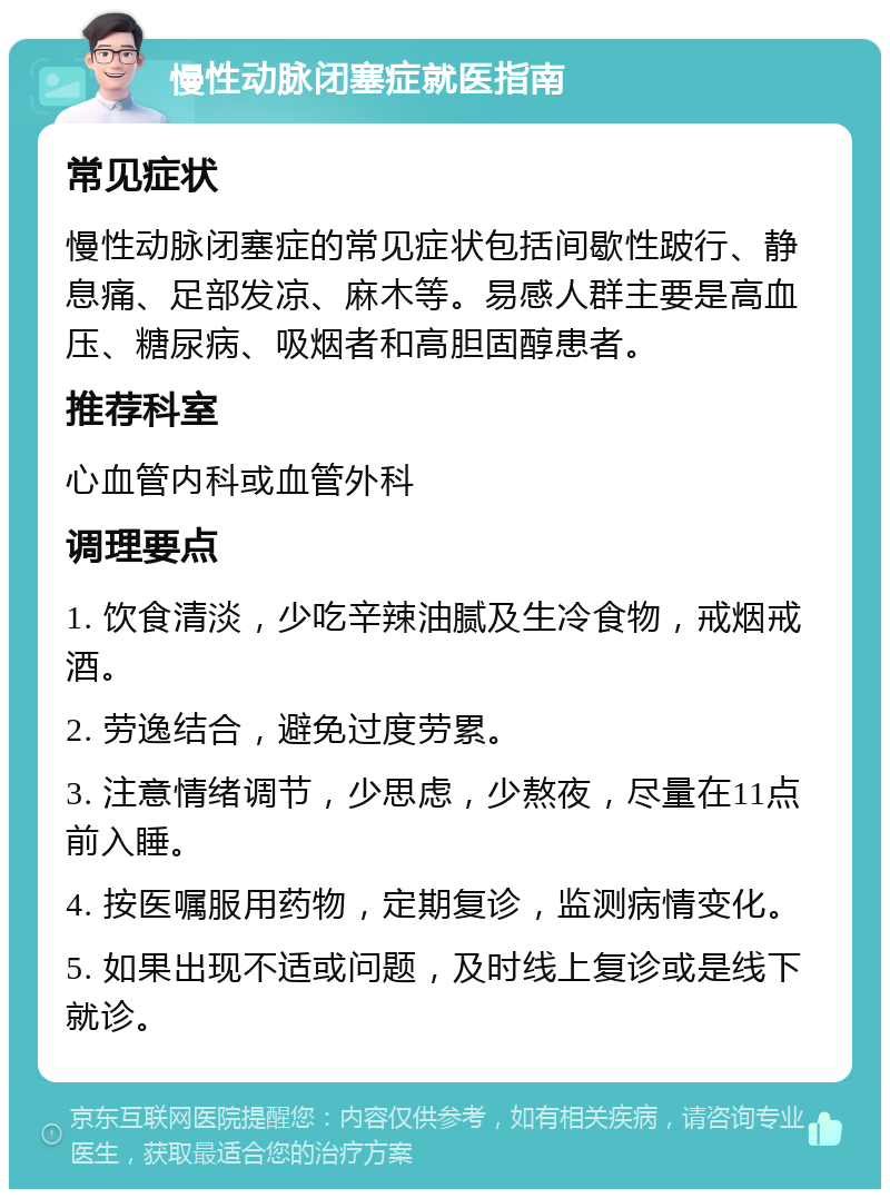 慢性动脉闭塞症就医指南 常见症状 慢性动脉闭塞症的常见症状包括间歇性跛行、静息痛、足部发凉、麻木等。易感人群主要是高血压、糖尿病、吸烟者和高胆固醇患者。 推荐科室 心血管内科或血管外科 调理要点 1. 饮食清淡，少吃辛辣油腻及生冷食物，戒烟戒酒。 2. 劳逸结合，避免过度劳累。 3. 注意情绪调节，少思虑，少熬夜，尽量在11点前入睡。 4. 按医嘱服用药物，定期复诊，监测病情变化。 5. 如果出现不适或问题，及时线上复诊或是线下就诊。