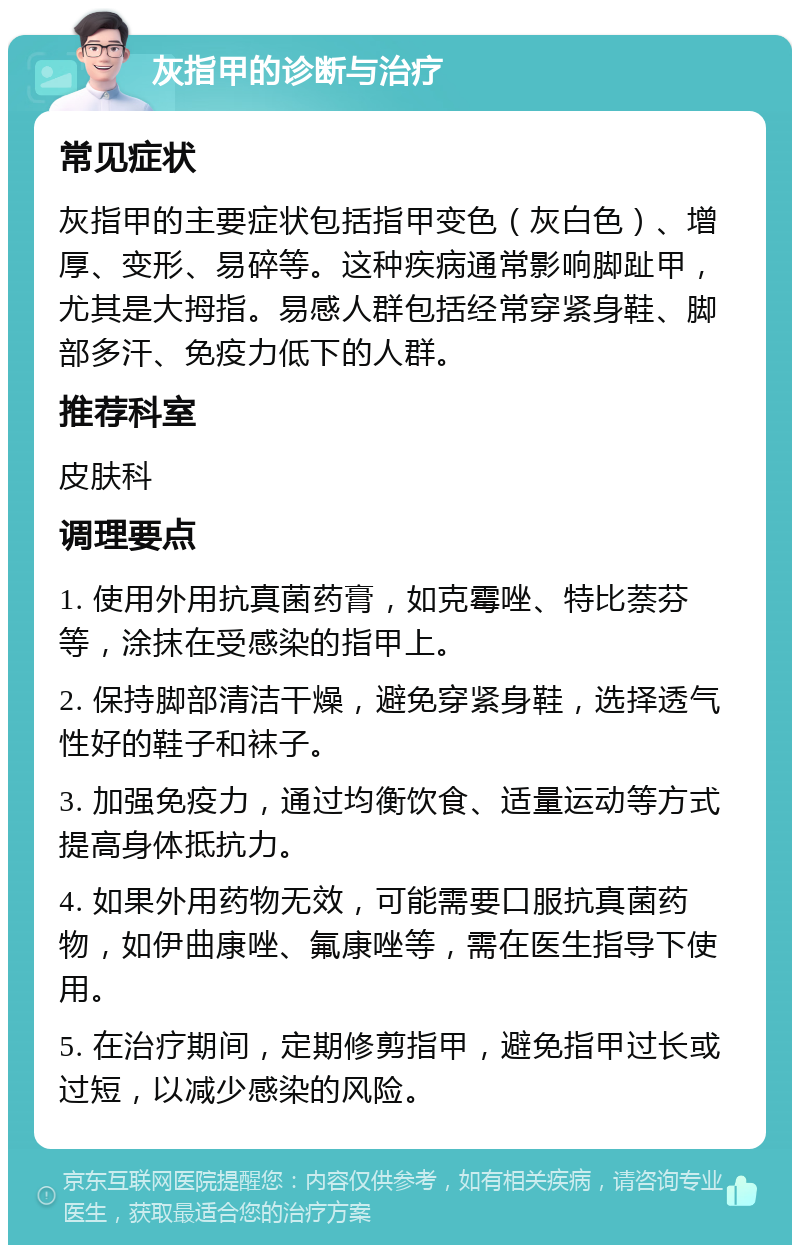 灰指甲的诊断与治疗 常见症状 灰指甲的主要症状包括指甲变色（灰白色）、增厚、变形、易碎等。这种疾病通常影响脚趾甲，尤其是大拇指。易感人群包括经常穿紧身鞋、脚部多汗、免疫力低下的人群。 推荐科室 皮肤科 调理要点 1. 使用外用抗真菌药膏，如克霉唑、特比萘芬等，涂抹在受感染的指甲上。 2. 保持脚部清洁干燥，避免穿紧身鞋，选择透气性好的鞋子和袜子。 3. 加强免疫力，通过均衡饮食、适量运动等方式提高身体抵抗力。 4. 如果外用药物无效，可能需要口服抗真菌药物，如伊曲康唑、氟康唑等，需在医生指导下使用。 5. 在治疗期间，定期修剪指甲，避免指甲过长或过短，以减少感染的风险。