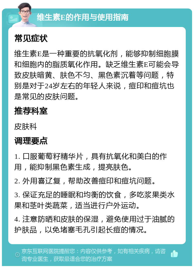 维生素E的作用与使用指南 常见症状 维生素E是一种重要的抗氧化剂，能够抑制细胞膜和细胞内的脂质氧化作用。缺乏维生素E可能会导致皮肤暗黄、肤色不匀、黑色素沉着等问题，特别是对于24岁左右的年轻人来说，痘印和痘坑也是常见的皮肤问题。 推荐科室 皮肤科 调理要点 1. 口服葡萄籽精华片，具有抗氧化和美白的作用，能抑制黑色素生成，提亮肤色。 2. 外用喜辽复，帮助改善痘印和痘坑问题。 3. 保证充足的睡眠和均衡的饮食，多吃浆果类水果和茎叶类蔬菜，适当进行户外运动。 4. 注意防晒和皮肤的保湿，避免使用过于油腻的护肤品，以免堵塞毛孔引起长痘的情况。