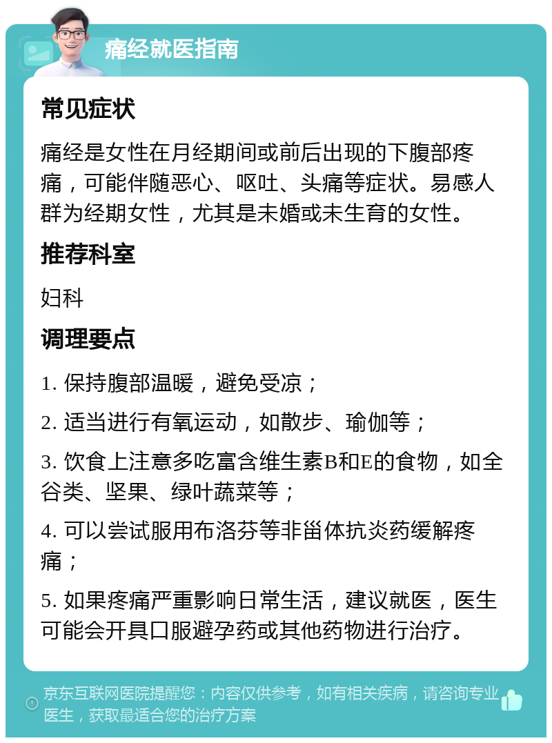 痛经就医指南 常见症状 痛经是女性在月经期间或前后出现的下腹部疼痛，可能伴随恶心、呕吐、头痛等症状。易感人群为经期女性，尤其是未婚或未生育的女性。 推荐科室 妇科 调理要点 1. 保持腹部温暖，避免受凉； 2. 适当进行有氧运动，如散步、瑜伽等； 3. 饮食上注意多吃富含维生素B和E的食物，如全谷类、坚果、绿叶蔬菜等； 4. 可以尝试服用布洛芬等非甾体抗炎药缓解疼痛； 5. 如果疼痛严重影响日常生活，建议就医，医生可能会开具口服避孕药或其他药物进行治疗。