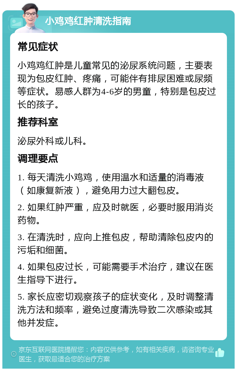 小鸡鸡红肿清洗指南 常见症状 小鸡鸡红肿是儿童常见的泌尿系统问题，主要表现为包皮红肿、疼痛，可能伴有排尿困难或尿频等症状。易感人群为4-6岁的男童，特别是包皮过长的孩子。 推荐科室 泌尿外科或儿科。 调理要点 1. 每天清洗小鸡鸡，使用温水和适量的消毒液（如康复新液），避免用力过大翻包皮。 2. 如果红肿严重，应及时就医，必要时服用消炎药物。 3. 在清洗时，应向上推包皮，帮助清除包皮内的污垢和细菌。 4. 如果包皮过长，可能需要手术治疗，建议在医生指导下进行。 5. 家长应密切观察孩子的症状变化，及时调整清洗方法和频率，避免过度清洗导致二次感染或其他并发症。