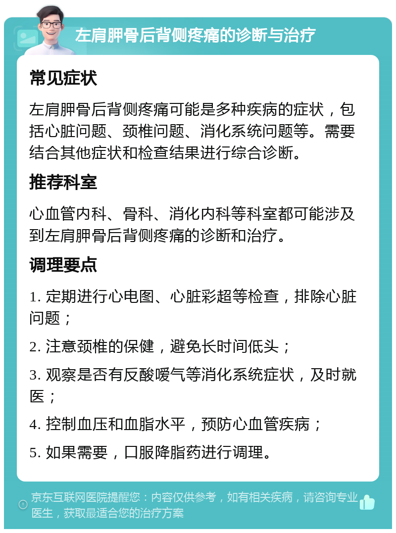 左肩胛骨后背侧疼痛的诊断与治疗 常见症状 左肩胛骨后背侧疼痛可能是多种疾病的症状，包括心脏问题、颈椎问题、消化系统问题等。需要结合其他症状和检查结果进行综合诊断。 推荐科室 心血管内科、骨科、消化内科等科室都可能涉及到左肩胛骨后背侧疼痛的诊断和治疗。 调理要点 1. 定期进行心电图、心脏彩超等检查，排除心脏问题； 2. 注意颈椎的保健，避免长时间低头； 3. 观察是否有反酸嗳气等消化系统症状，及时就医； 4. 控制血压和血脂水平，预防心血管疾病； 5. 如果需要，口服降脂药进行调理。