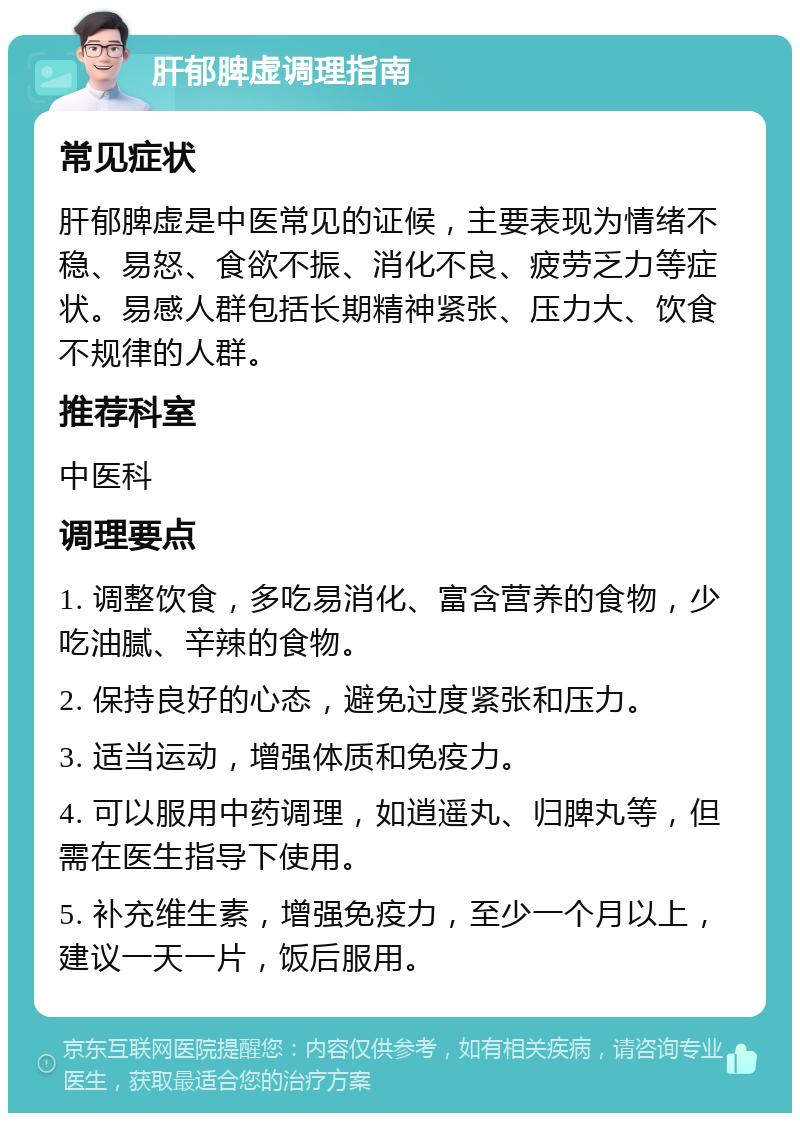 肝郁脾虚调理指南 常见症状 肝郁脾虚是中医常见的证候，主要表现为情绪不稳、易怒、食欲不振、消化不良、疲劳乏力等症状。易感人群包括长期精神紧张、压力大、饮食不规律的人群。 推荐科室 中医科 调理要点 1. 调整饮食，多吃易消化、富含营养的食物，少吃油腻、辛辣的食物。 2. 保持良好的心态，避免过度紧张和压力。 3. 适当运动，增强体质和免疫力。 4. 可以服用中药调理，如逍遥丸、归脾丸等，但需在医生指导下使用。 5. 补充维生素，增强免疫力，至少一个月以上，建议一天一片，饭后服用。